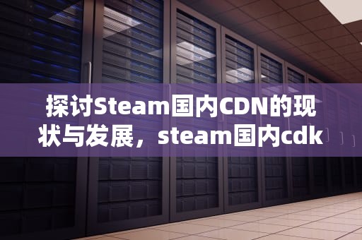 探讨Steam国内CDN的现状与发展，steam国内cdk港服账号
