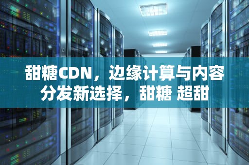 甜糖CDN，边缘计算与内容分发新选择，甜糖 超甜