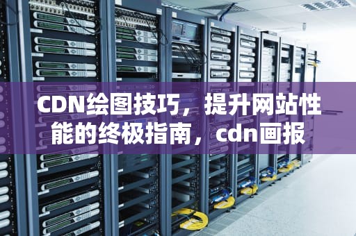 CDN绘图技巧，提升网站性能的终极指南，cdn画报
