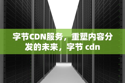 字节CDN服务，重塑内容分发的未来，字节 cdn