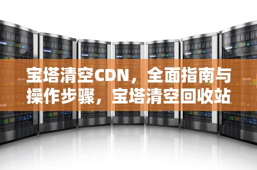 宝塔清空CDN，全面指南与操作步骤，宝塔清空回收站还能恢复吗
