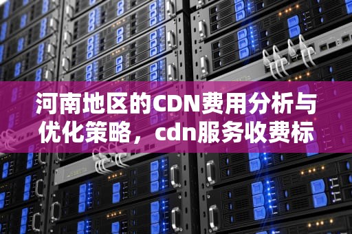河南地区的CDN费用分析与优化策略，cdn服务收费标准