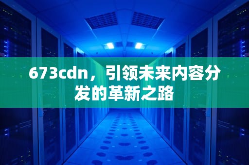 673cdn，引领未来内容分发的革新之路