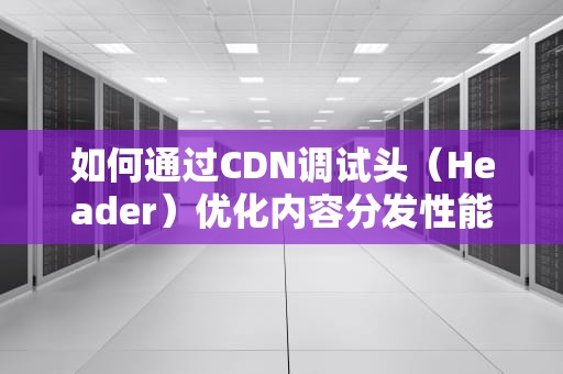 如何通过CDN调试头（Header）优化内容分发性能，cdn header