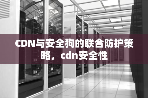CDN与安全狗的联合防护策略，cdn安全性