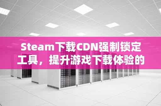 Steam下载CDN强制锁定工具，提升游戏下载体验的利器，cdn文件下载