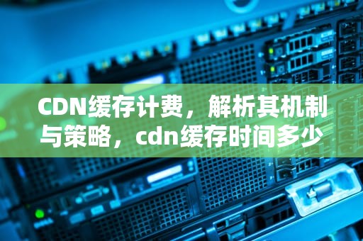 CDN缓存计费，解析其机制与策略，cdn缓存时间多少好
