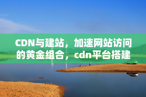 CDN与建站，加速网站访问的黄金组合，cdn平台搭建