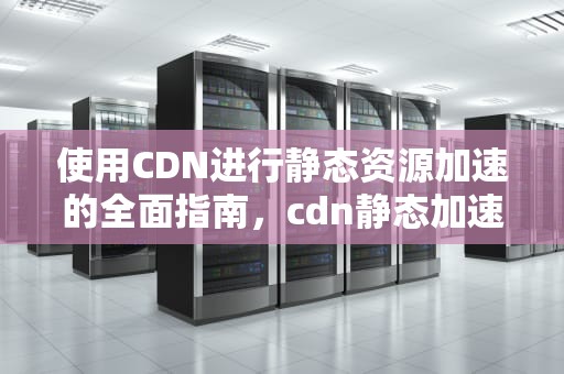 使用CDN进行静态资源加速的全面指南，cdn静态加速与动态加速