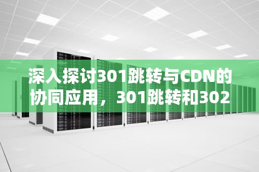 深入探讨301跳转与CDN的协同应用，301跳转和302跳转有什么区别
