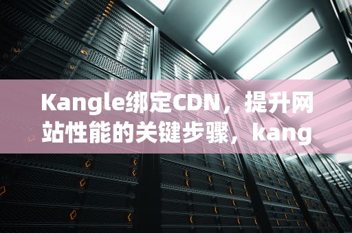 Kangle绑定CDN，提升网站性能的关键步骤，kangle绑定域名