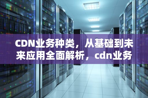 CDN业务种类，从基础到未来应用全面解析，cdn业务介绍