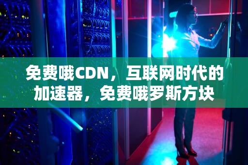 免费哦CDN，互联网时代的加速器，免费哦罗斯方块