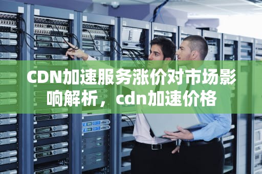 CDN加速服务涨价对市场影响解析，cdn加速价格