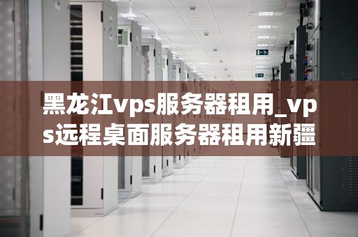 黑龙江vps服务器租用_vps远程桌面服务器租用新疆_黑龙江VPS服务器租用的全面解析