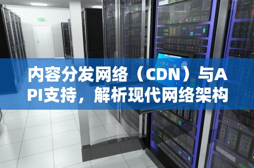 内容分发网络（CDN）与API支持，解析现代网络架构的关键元素，cdn 支持exe