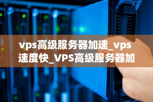vps高级服务器加速_vps 速度快_VPS高级服务器加速的全面解析