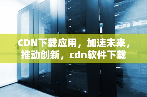 CDN下载应用，加速未来，推动创新，cdn软件下载