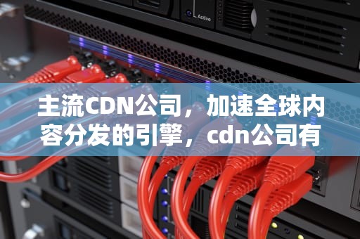 主流CDN公司，加速全球内容分发的引擎，cdn公司有哪些