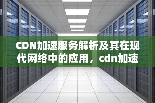 CDN加速服务解析及其在现代网络中的应用，cdn加速服务器