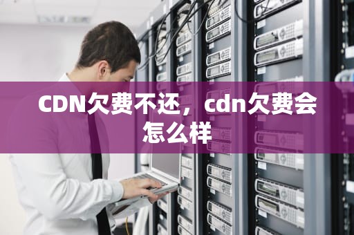 CDN欠费不还，cdn欠费会怎么样