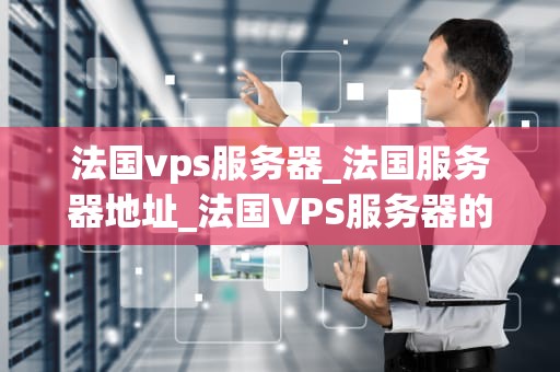 法国vps服务器_法国服务器地址_法国VPS服务器的优势与应用