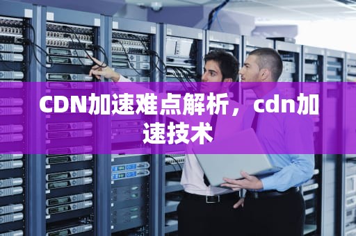 CDN加速难点解析，cdn加速技术