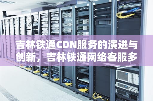 吉林铁通CDN服务的演进与创新，吉林铁通网络客服多少号