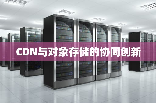 CDN与对象存储的协同创新