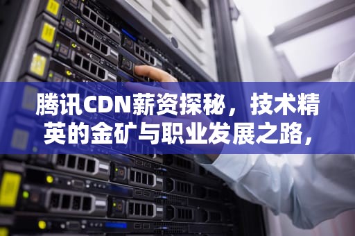 腾讯CDN薪资探秘，技术精英的金矿与职业发展之路，腾讯cdn招聘