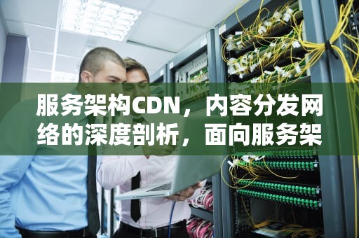 服务架构CDN，内容分发网络的深度剖析，面向服务架构