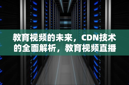 教育视频的未来，CDN技术的全面解析，教育视频直播平台