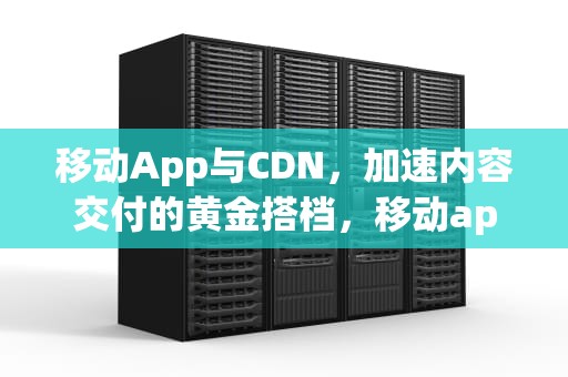 移动App与CDN，加速内容交付的黄金搭档，移动app 销号