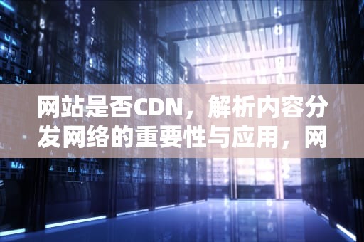 网站是否CDN，解析内容分发网络的重要性与应用，网站是否正规怎么查询