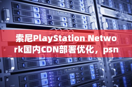 索尼PlayStation Network国内CDN部署优化，psn国内有服务器吗