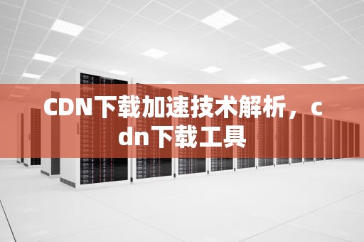 CDN下载加速技术解析，cdn下载工具