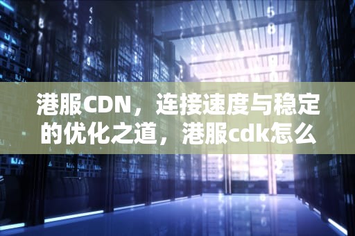 港服CDN，连接速度与稳定的优化之道，港服cdk怎么兑换