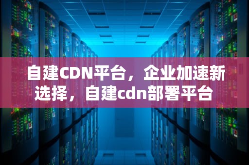 自建CDN平台，企业加速新选择，自建cdn部署平台