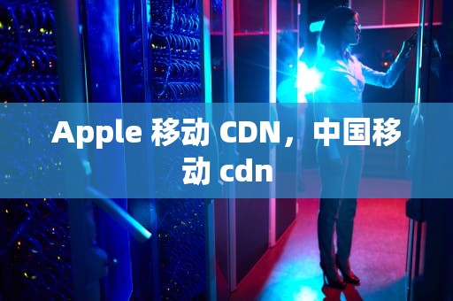 Apple 移动 CDN，中国移动 cdn
