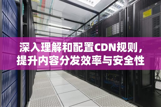 深入理解和配置CDN规则，提升内容分发效率与安全性，cdn配置说明