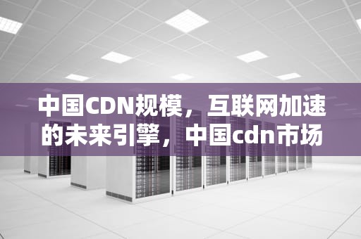 中国CDN规模，互联网加速的未来引擎，中国cdn市场规模