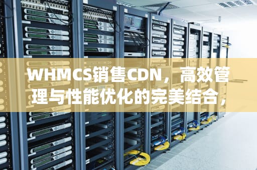 WHMCS销售CDN，高效管理与性能优化的完美结合，whmcs销售easypanel主机