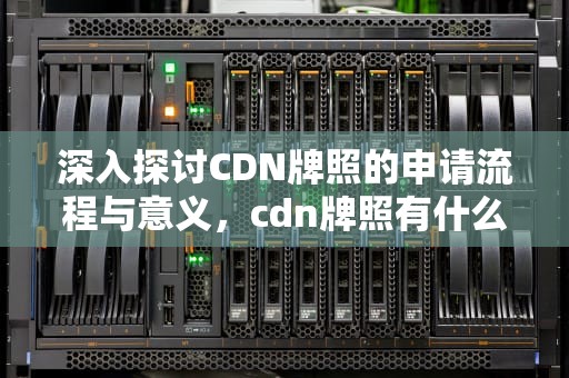 深入探讨CDN牌照的申请流程与意义，cdn牌照有什么好处