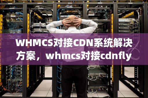 WHMCS对接CDN系统解决方案，whmcs对接cdnfly