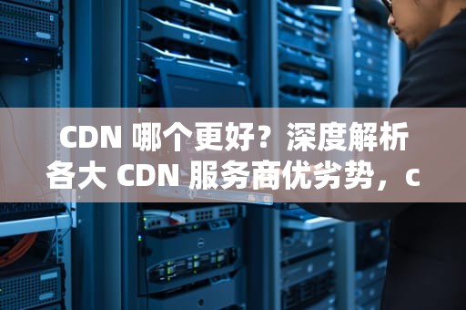 CDN 哪个更好？深度解析各大 CDN 服务商优劣势，cdn那个好用