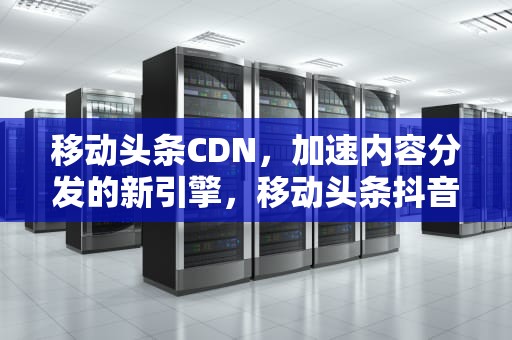 移动头条CDN，加速内容分发的新引擎，移动头条抖音定向流量是什么意思