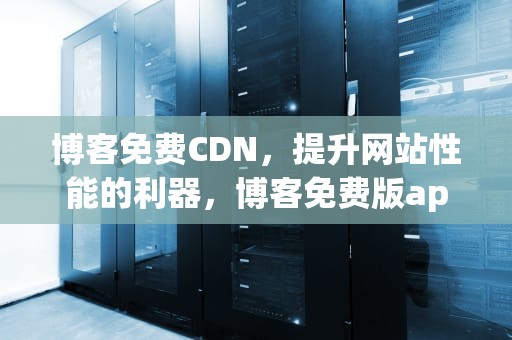 博客免费CDN，提升网站性能的利器，博客免费版app下载