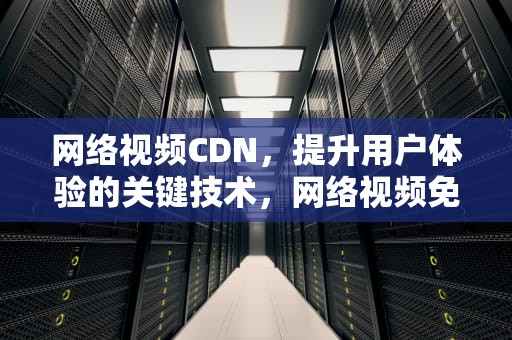 网络视频CDN，提升用户体验的关键技术，网络视频免费观看播放器腾讯会议