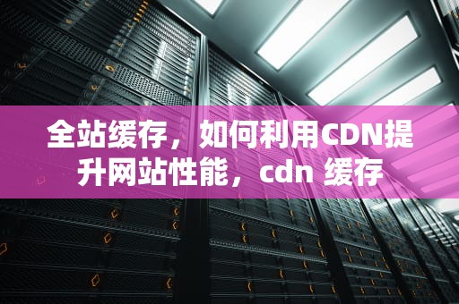 全站缓存，如何利用CDN提升网站性能，cdn 缓存