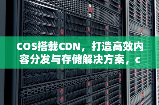 COS搭载CDN，打造高效内容分发与存储解决方案，cos cdn